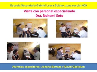 Escuela Secundaria Gabriel Leyva Solano, zona escolar 009

          Visita con personal especializado
                  Dra. Nohemí Soto




 Alumnos expositores: Johana Barraza y David Gastelum
 