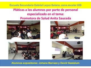 Escuela Secundaria Gabriel Leyva Solano, zona escolar 009
  Pláticas a los alumnos por parte de personal
            especializado en el tema:
       Promotora de Salud Anita Sauceda




 Alumnos expositores: Johana Barraza y David Gastelum
 