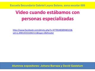 Escuela Secundaria Gabriel Leyva Solano, zona escolar 009

    Video cuando estábamos con
       personas especializadas

  http://www.facebook.com/photo.php?v=477854838948322&
  set=o.490143331042111&type=2&theater




 Alumnos expositores: Johana Barraza y David Gastelum
 