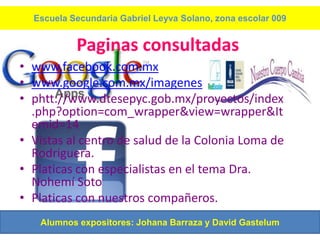 Escuela Secundaria Gabriel Leyva Solano, zona escolar 009


           Paginas consultadas
• www.facebook.com.mx
• www.google.com.mx/imagenes
• phtt://www.dtesepyc.gob.mx/proyectos/index
  .php?option=com_wrapper&view=wrapper&It
  emid=14
• Vistas al centro de salud de la Colonia Loma de
  Rodriguera.
• Platicas con especialistas en el tema Dra.
  Nohemí Soto
• Platicas con nuestros compañeros.
   Alumnos expositores: Johana Barraza y David Gastelum
 