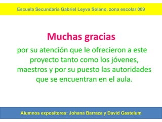 Escuela Secundaria Gabriel Leyva Solano, zona escolar 009




             Muchas gracias
por su atención que le ofrecieron a este
    proyecto tanto como los jóvenes,
maestros y por su puesto las autoridades
      que se encuentran en el aula.



 Alumnos expositores: Johana Barraza y David Gastelum
 