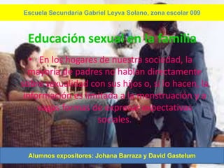 Escuela Secundaria Gabriel Leyva Solano, zona escolar 009



 Educación sexual en la familia
   • En los hogares de nuestra sociedad, la
  mayoría de padres no hablan directamente
sobre sexualidad con sus hijos o, si lo hacen, la
 información es limitada a la menstruación y a
     vagas formas de expresar expectativas
                   sociales.


 Alumnos expositores: Johana Barraza y David Gastelum
 