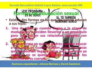 Escuela Secundaria Gabriel Leyva Solano, zona escolar 009


     Formas de educación sexual
• Existen dos formas en las que los padres educan
  a sus hijos:
1. Una de ellas es cuando llegan a la etapa de
   maduración y deciden llevarlos a un prostíbulo
   para que inicien sus relaciones sexuales con
   una prostituta
2. La otra forma en que los padres pueden educar
   a sus hijos es cuando hablan sobre las cosas
   que les podrían llegar a pasar para que ellos ya
   sepan y no se queden sorprendidos por los
   cambios de su cuerpo.
   Alumnos expositores: Johana Barraza y David Gastelum
 