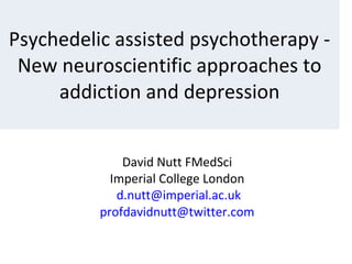 David Nutt FMedSci
Imperial College London
d.nutt@imperial.ac.uk
profdavidnutt@twitter.com
Psychedelic assisted psychotherapy -
New neuroscientific approaches to
addiction and depression
 