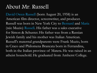About Mr. Russell 
David Owen Russell (born August 20, 1958) is an 
American film director, screenwriter, and producer. 
Russell was born in New York City to Bernard and Maria 
(ne Muzio) Russell. His father was a sales executive 
for Simon & Schuster. His father was from a Russian 
Jewish family and his mother was Italian American. 
Russell's maternal grandparents were Frank Muzio, born 
in Craco and Philomena Brancata born in Ferrandina, 
both in the Italian province of Matera. He was raised in an 
atheist household. He graduated from Amherst College. 
 