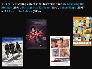 His early directing career includes works such as: Spanking the 
Monkey (1994), Flirting with Disaster (1996), Three Kings (1999), 
and I Heart Huckabees (2004). 
 
