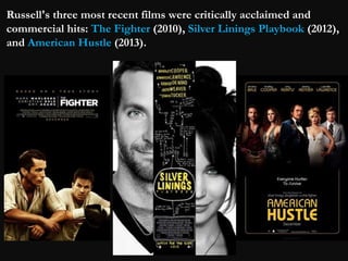 Russell's three most recent films were critically acclaimed and 
commercial hits: The Fighter (2010), Silver Linings Playbook (2012), 
and American Hustle (2013). 
 