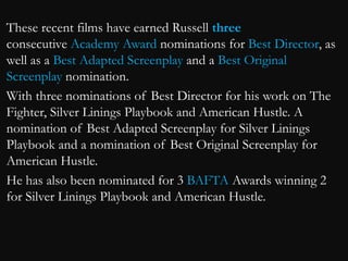 These recent films have earned Russell three 
consecutive Academy Award nominations for Best Director, as 
well as a Best Adapted Screenplay and a Best Original 
Screenplay nomination. 
With three nominations of Best Director for his work on The 
Fighter, Silver Linings Playbook and American Hustle. A 
nomination of Best Adapted Screenplay for Silver Linings 
Playbook and a nomination of Best Original Screenplay for 
American Hustle. 
He has also been nominated for 3 BAFTA Awards winning 2 
for Silver Linings Playbook and American Hustle. 
 