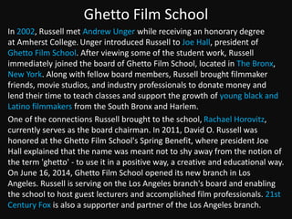 Ghetto Film School 
In 2002, Russell met Andrew Unger while receiving an honorary degree 
at Amherst College. Unger introduced Russell to Joe Hall, president of 
Ghetto Film School. After viewing some of the student work, Russell 
immediately joined the board of Ghetto Film School, located in The Bronx, 
New York. Along with fellow board members, Russell brought filmmaker 
friends, movie studios, and industry professionals to donate money and 
lend their time to teach classes and support the growth of young black and 
Latino filmmakers from the South Bronx and Harlem. 
One of the connections Russell brought to the school, Rachael Horovitz, 
currently serves as the board chairman. In 2011, David O. Russell was 
honored at the Ghetto Film School's Spring Benefit, where president Joe 
Hall explained that the name was meant not to shy away from the notion of 
the term 'ghetto' - to use it in a positive way, a creative and educational way. 
On June 16, 2014, Ghetto Film School opened its new branch in Los 
Angeles. Russell is serving on the Los Angeles branch's board and enabling 
the school to host guest lecturers and accomplished film professionals. 21st 
Century Fox is also a supporter and partner of the Los Angeles branch. 
 