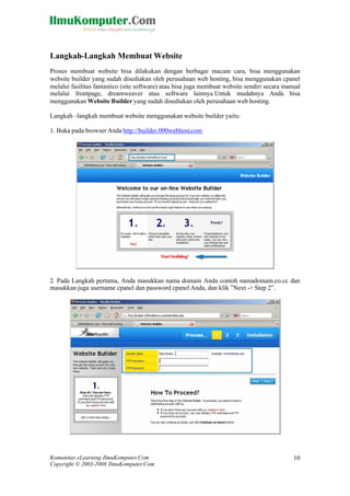 Komunitas eLearning IlmuKomputer.Com
Copyright © 2003-2008 IlmuKomputer.Com
10
Langkah-Langkah Membuat Website
Proses membuat website bisa dilakukan dengan berbagai macam cara, bisa menggunakan
website builder yang sudah disediakan oleh perusahaan web hosting, bisa menggunakan cpanel
melalui fasilitas fantastico (site software) atau bisa juga membuat website sendiri secara manual
melalui frontpage, dreamweaver atau software lainnya.Untuk mudahnya Anda bisa
menggunakan Website Builder yang sudah disediakan oleh perusahaan web hosting.
Langkah –langkah membuat website menggunakan website builder yaitu:
1. Buka pada browser Anda http://builder.000webhost.com
2. Pada Langkah pertama, Anda masukkan nama domain Anda contoh namadomain.co.cc dan
masukkan juga username cpanel dan password cpanel Anda, dan klik ”Next -> Step 2”.
 