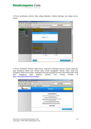 Komunitas eLearning IlmuKomputer.Com
Copyright © 2003-2008 IlmuKomputer.Com
12
5. Proses pembuatan website Anda sedang dilakukan, biarkan beberapa saat sampai proses
selesai.
6. Proses Pembuatan Website sudah selesai, Anda bisa melakukan preview website Anda dan
juga mengakses admin area website anda. Untuk mengupdate website Anda, Anda bisa
mengakses admin area tersebut, sedangkan bila ingin mengedit account web hosting Anda, Anda
bisa mengakses pada halaman member web hosting tersebut di
http://www.000webhost.com/members/
 