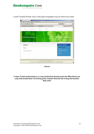 Komunitas eLearning IlmuKomputer.Com
Copyright © 2003-2008 IlmuKomputer.Com
13
Contoh Tampilan Website Anda, (Anda dapat mengupdate isinya di Admin Area Anda):
- Selesai -
Ucapan Terima kasih kepada co.cc yang memberikan domain gratis dan 000webhost.com
yang telah memberikan web hosting gratis. Selamat Mencoba dan Semoga Bermanfaat
Bagi Anda!
 