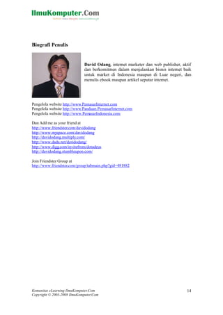 Komunitas eLearning IlmuKomputer.Com
Copyright © 2003-2008 IlmuKomputer.Com
14
Biografi Penulis
David Odang, internet marketer dan web publisher, aktif
dan berkomitmen dalam menjalankan bisnis internet baik
untuk market di Indonesia maupun di Luar negeri, dan
menulis ebook maupun artikel seputar internet.
Pengelola website http://www.PemasarInternet.com
Pengelola website http://www.Panduan.PemasarInternet.com
Pengelola website http://www.PemasarIndonesia.com
Dan Add me as your friend at
http://www.friendster.com/davidodang
http://www.myspace.com/davidodang
http://davidodang.multiply.com/
http://www.dada.net/davidodang/
http://www.digg.com/invitefrom/dotadeus
http://davidodang.stumbleupon.com/
Join Friendster Group at
http://www.friendster.com/group/tabmain.php?gid=481882
 