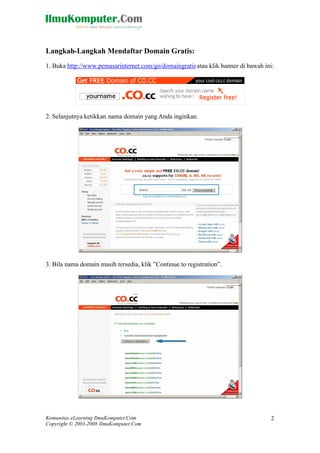 Komunitas eLearning IlmuKomputer.Com
Copyright © 2003-2008 IlmuKomputer.Com
2
Langkah-Langkah Mendaftar Domain Gratis:
1. Buka http://www.pemasarinternet.com/go/domaingratisatau klik banner di bawah ini:
2. Selanjutnya ketikkan nama domain yang Anda inginkan.
3. Bila nama domain masih tersedia, klik ”Continue to registration”.
 