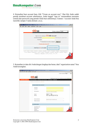Komunitas eLearning IlmuKomputer.Com
Copyright © 2003-2008 IlmuKomputer.Com
3
4. Kemudian buat account baru, klik ”Create an account now”. Dan bila Anda sudah
pernah membuat account sebelumnya, Anda tinggal ”sign in” memasukkan username
(email) dan password yang pernah Anda buat sebelumnya. Catatan: 1 account Anda bisa
memiliki sampai 3 nama domain .co.cc.
5. Kemudian isi data diri Anda dengan lengkap dan benar, data” organization name” bisa
Anda kosongkan.
 