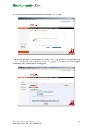 Komunitas eLearning IlmuKomputer.Com
Copyright © 2003-2008 IlmuKomputer.Com
4
6. Proses pendaftaran domain sudah berhasil selanjutnya klik ”Set up”.
7. Kemudian Anda perlu memasukkan data Name Server yang disediakan oleh Web Hosting
Anda. Anda biarkan dahulu halaman website ini, jangan Anda tutup dan ikuti langkah
selanjutnya untuk mendaftar web hosting gratis.
 