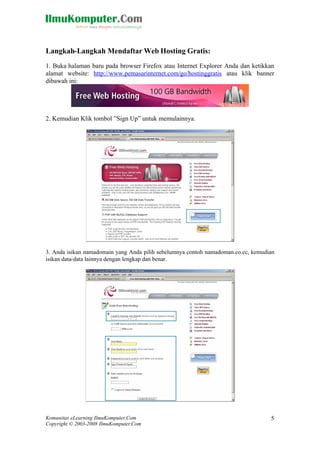 Komunitas eLearning IlmuKomputer.Com
Copyright © 2003-2008 IlmuKomputer.Com
5
Langkah-Langkah Mendaftar Web Hosting Gratis:
1. Buka halaman baru pada browser Firefox atau Internet Explorer Anda dan ketikkan
alamat website: http://www.pemasarinternet.com/go/hostinggratis atau klik banner
dibawah ini:
2. Kemudian Klik tombol ”Sign Up” untuk memulainnya.
3. Anda isikan namadomain yang Anda pilih sebelumnya contoh namadoman.co.cc, kemudian
isikan data-data lainnya dengan lengkap dan benar.
 