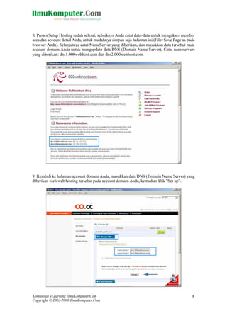 Komunitas eLearning IlmuKomputer.Com
Copyright © 2003-2008 IlmuKomputer.Com
8
8. Proses Setup Hosting sudah selesai, sebaiknya Anda catat data-data untuk mengakses member
area dan account detail Anda, untuk mudahnya simpan saja halaman ini (File>Save Page as pada
browser Anda). Selanjutnya catat NameServer yang diberikan, dan masukkan data tersebut pada
account domain Anda untuk mengupdate data DNS (Domain Name Server), Catat nameservers
yang diberikan: dns1.000webhost.com dan dns2.000webhost.com.
9. Kembali ke halaman account domain Anda, masukkan data DNS (Domain Name Server) yang
diberikan oleh web hosting tersebut pada account domain Anda, kemudian klik ”Set up”.
 