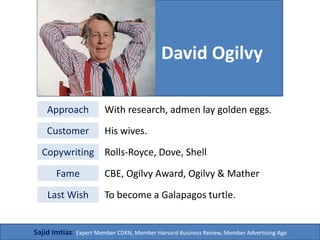 David
Approach
With research,
admen lay
golden eggs
Customers
Wives
Copywriting
 Rolls-Royce
 Dove
 Shell
Fame
CBE, Ogilvy
Award, Ogilvy &
Mather
Last Wish
To become a
Galapagos
turtle
Sajid Imtiaz: Creative Director, Xnine Communication
Ogilvy
 