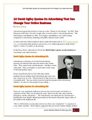 10 David Ogilvy Quotes On Advertising That Can Change Your Online Business

1

10 David Ogilvy Quotes On Advertising That Can
Change Your Online Business
by Mary Wang
Advertising legend David Ogilvy is known as the “Father of Advertising.” In 1962, Time
Magazine called him “the most sought-after wizard in today’s advertising industry.” He
found Ogilvy and Mather in 1948. Now Ogilvy and Mather is one of the leading
companies in advertising, marketing and public relations in the world.
As more and more online marketers turn to paid advertising such as PPC, banner ads and
solo ads to promote their products and services, it is vitally important to study David
Ogilvy’s words of wisdom on advertising.
In this blog, I have collected my 10 favorite David Ogilvy quotes on advertising that
can change your online business.

David Ogilvy Quotes On Advertising #1:
Advertising is a business of words, but advertising
agencies are infested with men and women who cannot
write. They cannot write advertisements. And they cannot
write plans. They are helpless as deaf mutes on the stage
of the metropolitan opera.
It may sound harsh, but it is true that many online
marketers know nothing about advertising and some even
don’t know how to write. The good news is that success is
a learnable skill. You can always learn from the best people in the advertising
industry. So don’t be discouraged, keep reading . . .

David Ogilvy Quotes On Advertising #2:
There isn’t any significant difference between the various brands of whiskey, or
cigarettes or beer. They are all about the same. And so are the cake mixes and the
detergents, and the margarines… The manufacturer who dedicates his advertising to
building the most sharply defined personality for his brand will get the largest share of
the market at the highest profit.
“How to differentiate your product and service from your competitors” is a question to
every online marketer. David Ogilvy suggested that you need to build a sharply defined

www.GoldenVisionTraining.com 1

 