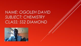 NAME: OGOLEH DAVID
SUBJECT: CHEMISTRY
CLASS: SS2 DIAMOND
 