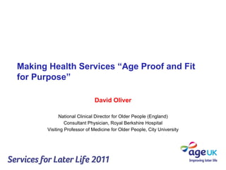 Making Health Services “Age Proof and Fit for Purpose” David Oliver National Clinical Director for Older People (England) Consultant Physician, Royal Berkshire Hospital Visiting Professor of Medicine for Older People, City University 