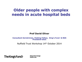Older people with complex needs in acute hospital beds 
Prof David Oliver 
Consultant Geriatrician, Visiting Fellow, King’s Fund & BGS President-elect 
Nuffield Trust Workshop 14th October 2014  