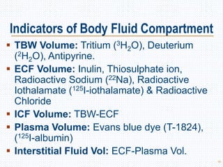  TBW Volume: Tritium (3H2O), Deuterium
(2H2O), Antipyrine.
 ECF Volume: Inulin, Thiosulphate ion,
Radioactive Sodium (22Na), Radioactive
Iothalamate (125I-iothalamate) & Radioactive
Chloride
 ICF Volume: TBW-ECF
 Plasma Volume: Evans blue dye (T-1824),
(125I-albumin)
 Interstitial Fluid Vol: ECF-Plasma Vol.
10
Indicators of Body Fluid Compartment
 