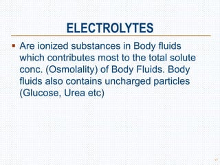 ELECTROLYTES
 Are ionized substances in Body fluids
which contributes most to the total solute
conc. (Osmolality) of Body Fluids. Body
fluids also contains uncharged particles
(Glucose, Urea etc)
17
 
