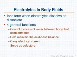 Electrolytes In Body Fluids
18
 Ions form when electrolytes dissolve ad
dissociate
 4 general functions
– Control osmosis of water between body fluid
compartments
– Help maintain the acid-base balance
– Carry electrical current
– Serve as cofactors
Nnamdi Azikiwe University Nnewi Campus
 