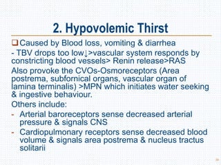 2. Hypovolemic Thirst
Caused by Blood loss, vomiting & diarrhea
- TBV drops too low↓>vascular system responds by
constricting blood vessels> Renin release>RAS
Also provoke the CVOs-Osmoreceptors (Area
postrema, subfornical organs, vascular organ of
lamina terminalis) >MPN which initiates water seeking
& ingestive behaviour.
Others include:
- Arterial baroreceptors sense decreased arterial
pressure & signals CNS
- Cardiopulmonary receptors sense decreased blood
volume & signals area postrema & nucleus tractus
solitarii
39
 