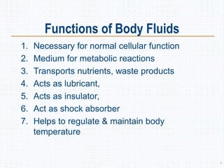 Functions of Body Fluids
1. Necessary for normal cellular function
2. Medium for metabolic reactions
3. Transports nutrients, waste products
4. Acts as lubricant,
5. Acts as insulator,
6. Act as shock absorber
7. Helps to regulate & maintain body
temperature
4
 