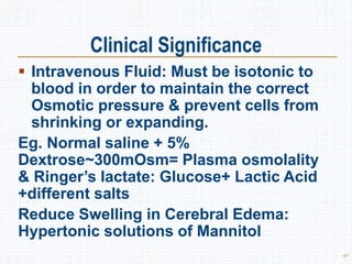Clinical Significance
 Intravenous Fluid: Must be isotonic to
blood in order to maintain the correct
Osmotic pressure & prevent cells from
shrinking or expanding.
Eg. Normal saline + 5%
Dextrose~300mOsm= Plasma osmolality
& Ringer’s lactate: Glucose+ Lactic Acid
+different salts
Reduce Swelling in Cerebral Edema:
Hypertonic solutions of Mannitol
47
 