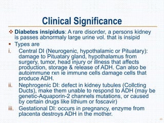 Clinical Significance
 Diabetes insipidus: A rare disorder, a persons kidney
is passes abnormaly large urine vol. that is insipid
 Types are
i. Central DI (Neurogenic, hypothalamic or Pituatary):
damage to Pituatary gland, hypothalamus from
surgery, tumor, head injury or illness that affects
production, storage & release of ADH. Can also be
autoimmune rxn ie immune cells damage cells that
produce ADH.
ii. Nephrogenic DI: defect in kidney tubules (Collcting
Ducts), make them unable to respond to ADH (may be
genetic-Aquaporin-2 channels mutations, or caused
by certain drugs like lithium or foscavir)
iii. Gestational DI: occurs in pregnancy, enzyme from
placenta destroys ADH in the mother.
49
 