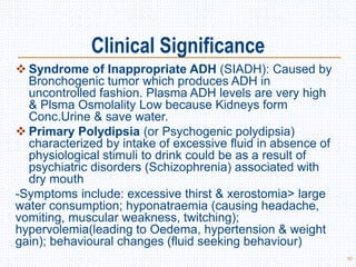Clinical Significance
 Syndrome of Inappropriate ADH (SIADH): Caused by
Bronchogenic tumor which produces ADH in
uncontrolled fashion. Plasma ADH levels are very high
& Plsma Osmolality Low because Kidneys form
Conc.Urine & save water.
 Primary Polydipsia (or Psychogenic polydipsia)
characterized by intake of excessive fluid in absence of
physiological stimuli to drink could be as a result of
psychiatric disorders (Schizophrenia) associated with
dry mouth
-Symptoms include: excessive thirst & xerostomia> large
water consumption; hyponatraemia (causing headache,
vomiting, muscular weakness, twitching);
hypervolemia(leading to Oedema, hypertension & weight
gain); behavioural changes (fluid seeking behaviour)
50
 
