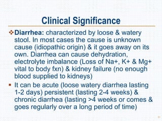 Clinical Significance
Diarrhea: characterized by loose & watery
stool. In most cases the cause is unknown
cause (idiopathic origin) & it goes away on its
own. Diarrhea can cause dehydration,
electrolyte imbalance (Loss of Na+, K+ & Mg+
vital to body fxn) & kidney failure (no enough
blood supplied to kidneys)
 It can be acute (loose watery diarrhea lasting
1-2 days) persistent (lasting 2-4 weeks) &
chronic diarrhea (lasting >4 weeks or comes &
goes regularly over a long period of time)
51
 