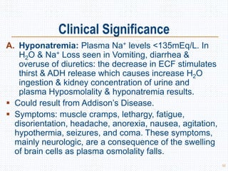 Clinical Significance
A. Hyponatremia: Plasma Na+ levels <135mEq/L. In
H2O & Na+ Loss seen in Vomiting, diarrhea &
overuse of diuretics: the decrease in ECF stimulates
thirst & ADH release which causes increase H2O
ingestion & kidney concentration of urine and
plasma Hyposmolality & hyponatremia results.
 Could result from Addison’s Disease.
 Symptoms: muscle cramps, lethargy, fatigue,
disorientation, headache, anorexia, nausea, agitation,
hypothermia, seizures, and coma. These symptoms,
mainly neurologic, are a consequence of the swelling
of brain cells as plasma osmolality falls.
52
 
