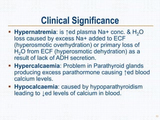 Clinical Significance
 Hypernatremia: is ↑ed plasma Na+ conc. & H2O
loss caused by excess Na+ added to ECF
(hyperosmotic overhydration) or primary loss of
H2O from ECF (hyperosmotic dehydration) as a
result of lack of ADH secretion.
 Hypercalcaemia: Problem in Parathyroid glands
producing excess parathormone causing ↑ed blood
calcium levels.
 Hypocalcaemia: caused by hypoparathyroidism
leading to ↓ed levels of calcium in blood.
53
 