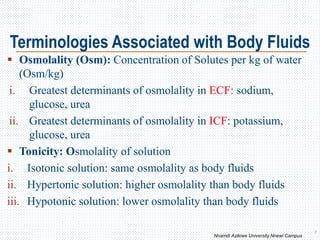Terminologies Associated with Body Fluids
 Osmolality (Osm): Concentration of Solutes per kg of water
(Osm/kg)
i. Greatest determinants of osmolality in ECF: sodium,
glucose, urea
ii. Greatest determinants of osmolality in ICF: potassium,
glucose, urea
 Tonicity: Osmolality of solution
i. Isotonic solution: same osmolality as body fluids
ii. Hypertonic solution: higher osmolality than body fluids
iii. Hypotonic solution: lower osmolality than body fluids
7
Nnamdi Azikiwe University Nnewi Campus
 