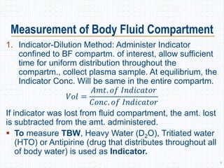 Measurement of Body Fluid Compartment
1. Indicator-Dilution Method: Administer Indicator
confined to BF compartm. of interest, allow sufficient
time for uniform distribution throughout the
compartm., collect plasma sample. At equilibrium, the
Indicator Conc. Will be same in the entire compartm.
𝑉𝑜𝑙 =
𝐴𝑚𝑡. 𝑜𝑓 𝐼𝑛𝑑𝑖𝑐𝑎𝑡𝑜𝑟
𝐶𝑜𝑛𝑐. 𝑜𝑓 𝐼𝑛𝑑𝑖𝑐𝑎𝑡𝑜𝑟
If indicator was lost from fluid compartment, the amt. lost
is subtracted from the amt. administered.
 To measure TBW, Heavy Water (D2O), Tritiated water
(HTO) or Antipirine (drug that distributes throughout all
of body water) is used as Indicator.
9
 