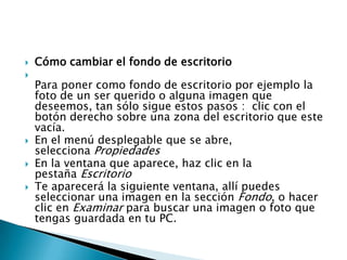  Cómo cambiar el fondo de escritorio

Para poner como fondo de escritorio por ejemplo la
foto de un ser querido o alguna imagen que
deseemos, tan sólo sigue estos pasos : clic con el
botón derecho sobre una zona del escritorio que este
vacía.
 En el menú desplegable que se abre,
selecciona Propiedades
 En la ventana que aparece, haz clic en la
pestaña Escritorio
 Te aparecerá la siguiente ventana, allí puedes
seleccionar una imagen en la sección Fondo, o hacer
clic en Examinar para buscar una imagen o foto que
tengas guardada en tu PC.
 