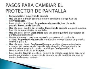  Para cambiar el protector de pantalla
 Haz clic con el botón secundario en el escritorio y luego haz clic
en Propiedades.
 En el cuadro de diálogo Propiedades de pantalla, haz clic en la
pestaña Protector de pantalla.
 Haz clic en el cuadro desplegable Protector de pantalla y, a continuación,
haz clic en un protector de pantalla.
 Haz clic en el botón Vista previa para ver cómo quedará el protector de
pantalla en tu monitor.
 Mueve el mouse o presiona una tecla para volver al cuadro de
diálogo Propiedades de pantalla. Para probar otro protector de pantalla,
vuelve al paso 3.
 Haz clic en el botón Configuración para cambiar el comportamiento
estándar del protector de pantalla seleccionado. (Cada protector de
pantalla tiene su propio cuadro de diálogo Configuración). A
continuación, haz clic en Aceptar.
 En el cuadro Esperar, escribe el número de minutos que debe esperar el
equipo para iniciar el protector de pantalla desde la última vez que se
tocó el teclado o el mouse.
 