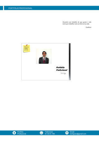 Website
www.johndoe.com
Mobil
+1 603.235.3456
Email
johndoe@gmail.com
PORTFÓLIO PROFISSIONAL
Email
dortigoso@gmail.com
Telemóvel
91 55 61 799
Portfólio
Profissional
Encontra um trabalho de que gostes e não
terás que trabalhar nem um dia na tua vida.
Confúcio
Clique na
imagem
para ver
 