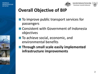 Overall Objective of BIPTo improve public transport services for passengersConsistent with Government of Indonesia objectivesTo achieve social, economic, and environmental benefitsThrough small scale easily implementedinfrastructure improvements