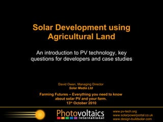 An introduction to PV technology, key questions for developers and case studies Solar Development using Agricultural Land David Owen, Managing Director Solar Media Ltd Farming Futures – Everything you need to know about solar PV and your farm. 13 th  October 2010 
