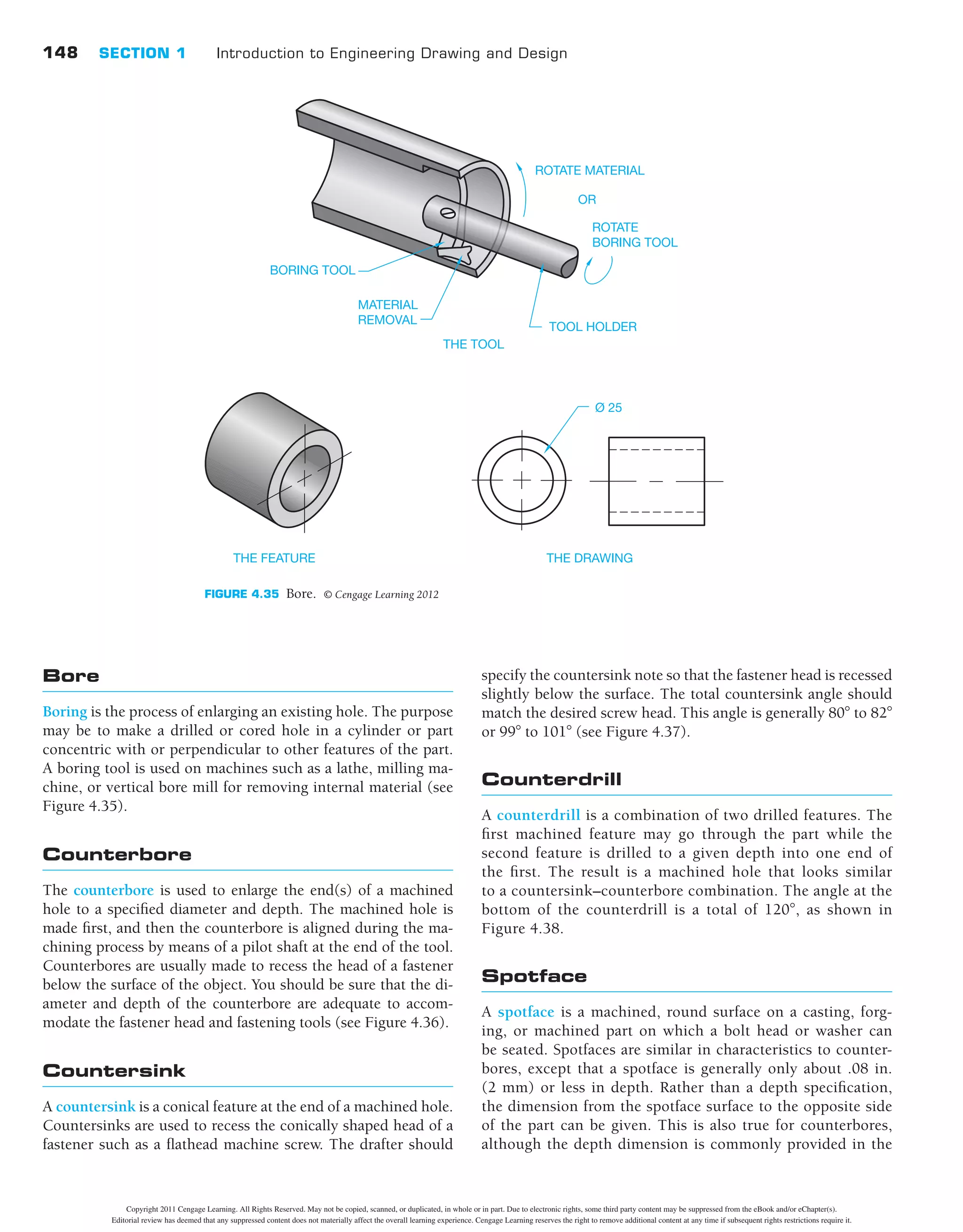 148 SECTION 1 Introduction to Engineering Drawing and Design
specify the countersink note so that the fastener head is recessed
slightly below the surface. The total countersink angle should
match the desired screw head. This angle is generally 808 to 828
or 998 to 1018 (see Figure 4.37).
Counterdrill
A counterdrill is a combination of two drilled features. The
ﬁrst machined feature may go through the part while the
second feature is drilled to a given depth into one end of
the ﬁrst. The result is a machined hole that looks similar
to a countersink–counterbore combination. The angle at the
bottom of the counterdrill is a total of 1208, as shown in
Figure 4.38.
Spotface
A spotface is a machined, round surface on a casting, forg-
ing, or machined part on which a bolt head or washer can
be seated. Spotfaces are similar in characteristics to counter-
bores, except that a spotface is generally only about .08 in.
(2 mm) or less in depth. Rather than a depth speciﬁcation,
the dimension from the spotface surface to the opposite side
of the part can be given. This is also true for counterbores,
although the depth dimension is commonly provided in the
Bore
Boring is the process of enlarging an existing hole. The purpose
may be to make a drilled or cored hole in a cylinder or part
concentric with or perpendicular to other features of the part.
A boring tool is used on machines such as a lathe, milling ma-
chine, or vertical bore mill for removing internal material (see
Figure 4.35).
Counterbore
The counterbore is used to enlarge the end(s) of a machined
hole to a speciﬁed diameter and depth. The machined hole is
made ﬁrst, and then the counterbore is aligned during the ma-
chining process by means of a pilot shaft at the end of the tool.
Counterbores are usually made to recess the head of a fastener
below the surface of the object. You should be sure that the di-
ameter and depth of the counterbore are adequate to accom-
modate the fastener head and fastening tools (see Figure 4.36).
Countersink
A countersink is a conical feature at the end of a machined hole.
Countersinks are used to recess the conically shaped head of a
fastener such as a ﬂathead machine screw. The drafter should
ROTATE MATERIAL
TOOL HOLDER
THE TOOL
THE FEATURE THE DRAWING
Ø 25
MATERIAL
REMOVAL
BORING TOOL
ROTATE
BORING TOOL
OR
FIGURE 4.35 Bore. © Cengage Learning 2012
Copyright 2011 Cengage Learning. All Rights Reserved. May not be copied, scanned, or duplicated, in whole or in part. Due to electronic rights, some third party content may be suppressed from the eBook and/or eChapter(s).
Editorial review has deemed that any suppressed content does not materially affect the overall learning experience. Cengage Learning reserves the right to remove additional content at any time if subsequent rights restrictions require it.
 