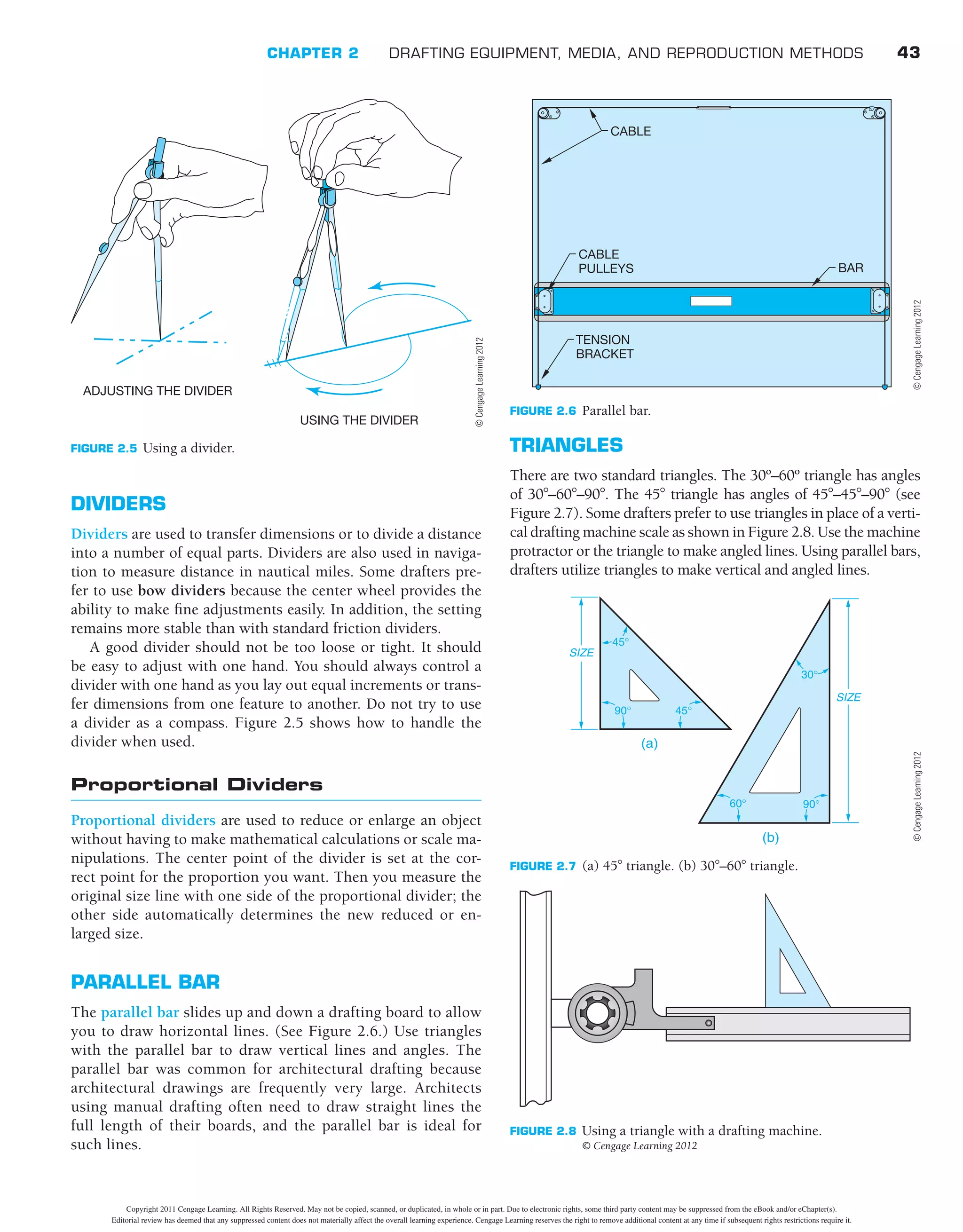 CHAPTER 2 DRAFTING EQUIPMENT, MEDIA, AND REPRODUCTION METHODS 43
TRIANGLES
There are two standard triangles. The 30º–60º triangle has angles
of 308–608–908. The 458 triangle has angles of 458–458–908 (see
Figure 2.7). Some drafters prefer to use triangles in place of a verti-
cal drafting machine scale as shown in Figure 2.8. Use the machine
protractor or the triangle to make angled lines. Using parallel bars,
drafters utilize triangles to make vertical and angled lines.
DIVIDERS
Dividers are used to transfer dimensions or to divide a distance
into a number of equal parts. Dividers are also used in naviga-
tion to measure distance in nautical miles. Some drafters pre-
fer to use bow dividers because the center wheel provides the
ability to make ﬁne adjustments easily. In addition, the setting
remains more stable than with standard friction dividers.
A good divider should not be too loose or tight. It should
be easy to adjust with one hand. You should always control a
divider with one hand as you lay out equal increments or trans-
fer dimensions from one feature to another. Do not try to use
a divider as a compass. Figure 2.5 shows how to handle the
divider when used.
Proportional Dividers
Proportional dividers are used to reduce or enlarge an object
without having to make mathematical calculations or scale ma-
nipulations. The center point of the divider is set at the cor-
rect point for the proportion you want. Then you measure the
original size line with one side of the proportional divider; the
other side automatically determines the new reduced or en-
larged size.
PARALLEL BAR
The parallel bar slides up and down a drafting board to allow
you to draw horizontal lines. (See Figure 2.6.) Use triangles
with the parallel bar to draw vertical lines and angles. The
parallel bar was common for architectural drafting because
architectural drawings are frequently very large. Architects
using manual drafting often need to draw straight lines the
full length of their boards, and the parallel bar is ideal for
such lines.
FIGURE 2.7 (a) 458 triangle. (b) 308–608 triangle.
45°
60°
90°
30°
45°
SIZE
SIZE
(a)
(b)
90°
FIGURE 2.8 Using a triangle with a drafting machine.
© Cengage Learning 2012
FIGURE 2.5 Using a divider.
ADJUSTING THE DIVIDER
USING THE DIVIDER
©
Cengage
Learning
2012
FIGURE 2.6 Parallel bar.
CABLE
CABLE
PULLEYS BAR
TENSION
BRACKET
©
Cengage
Learning
2012
©
Cengage
Learning
2012
Copyright 2011 Cengage Learning. All Rights Reserved. May not be copied, scanned, or duplicated, in whole or in part. Due to electronic rights, some third party content may be suppressed from the eBook and/or eChapter(s).
Editorial review has deemed that any suppressed content does not materially affect the overall learning experience. Cengage Learning reserves the right to remove additional content at any time if subsequent rights restrictions require it.
 