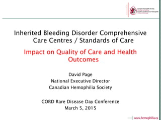 Inherited Bleeding Disorder Comprehensive
Care Centres / Standards of Care
Impact on Quality of Care and Health
Outcomes
David Page
National Executive Director
Canadian Hemophilia Society
CORD Rare Disease Day Conference
March 5, 2015
 
