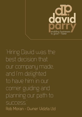 ‘Hiring David was the
best decision that
our company made,
and I’m delighted
to have him in our
corner guiding and
planning our path to
success.’
Rob Moran - Owner Vidzta Ltd
 