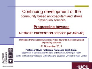 Continuing development of the
      community based anticoagulant and stroke
                prevention services

                      Progressing towards
   A STROKE PREVENTION SERVICE (AF AND AC)

   Transition from successful pilot services towards more robust and
                         expanding services
                              21 November 2011
            Professor David Patterson, Professor Dipak Kalra,
       Department of Cardiovascular Medicine and Pharmacy, Whittington Health
Centre for Health Informatics and Multiprofessional Education, University College London
 